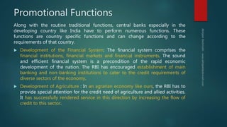Promotional Functions
Along with the routine traditional functions, central banks especially in the
developing country like India have to perform numerous functions. These
functions are country specific functions and can change according to the
requirements of that country.
 Development of the Financial System: The financial system comprises the
financial institutions, financial markets and financial instruments. The sound
and efficient financial system is a precondition of the rapid economic
development of the nation. The RBI has encouraged establishment of main
banking and non-banking institutions to cater to the credit requirements of
diverse sectors of the economy.
 Development of Agriculture : In an agrarian economy like ours, the RBI has to
provide special attention for the credit need of agriculture and allied activities.
It has successfully rendered service in this direction by increasing the flow of
credit to this sector.
 