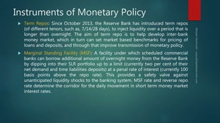 Instruments of Monetary Policy
 Term Repos: Since October 2013, the Reserve Bank has introduced term repos
(of different tenors, such as, 7/14/28 days), to inject liquidity over a period that is
longer than overnight. The aim of term repo is to help develop inter-bank
money market, which in turn can set market based benchmarks for pricing of
loans and deposits, and through that improve transmission of monetary policy.
 Marginal Standing Facility (MSF): A facility under which scheduled commercial
banks can borrow additional amount of overnight money from the Reserve Bank
by dipping into their SLR portfolio up to a limit (currently two per cent of their
net demand and time liabilities deposits) at a penal rate of interest (currently 100
basis points above the repo rate). This provides a safety valve against
unanticipated liquidity shocks to the banking system. MSF rate and reverse repo
rate determine the corridor for the daily movement in short term money market
interest rates.
 