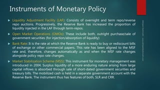 Instruments of Monetary Policy
 Liquidity Adjustment Facility (LAF): Consists of overnight and term repo/reverse
repo auctions. Progressively, the Reserve Bank has increased the proportion of
liquidity injected in the LAF through term-repos.
 Open Market Operations (OMOs): These include both, outright purchase/sale of
government securities (for injection/absorption of liquidity)
 Bank Rate: It is the rate at which the Reserve Bank is ready to buy or rediscount bills
of exchange or other commercial papers. This rate has been aligned to the MSF
rate and, therefore, changes automatically as and when the MSF rate changes
alongside policy repo rate changes.
 Market Stabilization Scheme (MSS): This instrument for monetary management was
introduced in 2004. Surplus liquidity of a more enduring nature arising from large
capital inflows is absorbed through sale of short-dated government securities and
treasury bills. The mobilized cash is held in a separate government account with the
Reserve Bank. The instrument thus has features of both, SLR and CRR.
 