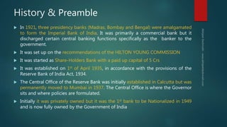History & Preamble
 In 1921, three presidency banks (Madras, Bombay and Bengal) were amalgamated
to form the Imperial Bank of India. It was primarily a commercial bank but it
discharged certain central banking functions specifically as the banker to the
government.
 It was set up on the recommendations of the HILTON YOUNG COMMISSION
 It was started as Share-Holders Bank with a paid up capital of 5 Crs
 It was established on 1st of April 1935, in accordance with the provisions of the
Reserve Bank of India Act, 1934.
 The Central Office of the Reserve Bank was initially established in Calcutta but was
permanently moved to Mumbai in 1937. The Central Office is where the Governor
sits and where policies are formulated.
 Initially it was privately owned but it was the 1st bank to be Nationalized in 1949
and is now fully owned by the Government of India
 