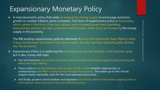 Expansionary Monetary Policy
 A macroeconomic policy that seeks to expand the money supply to encourage economic
growth or combat inflation (price increases). One form of expansionary policy is fiscal policy,
which comes in the form of tax cuts, rebates and increased government spending.
Expansionary policies can also come from central banks, which focus on increasing the money
supply in the economy.
The RBI employs expansionary policies whenever it lowers the benchmark Repo Rate or when
it buys Government Securities in the open market, thereby injecting capital/liquidity directly
into the economy.
 Expansionary Policy is a useful tool for managing low-growth periods in the business cycle,
but it also comes with risks.
 First and foremost, economists must know when to expand the money supply to avoid causing side
effects like high inflation.
 There is also a time lag between when a policy move is made (whether expansionary or
contractionary) and when it works its way through the economy. This makes up-to-the-minute
analysis nearly impossible, even for the most seasoned economists.
 And finally, prudent central bankers and legislators must know when to halt money supply growth or
even reverse course and switch to a contractionary policy.
 