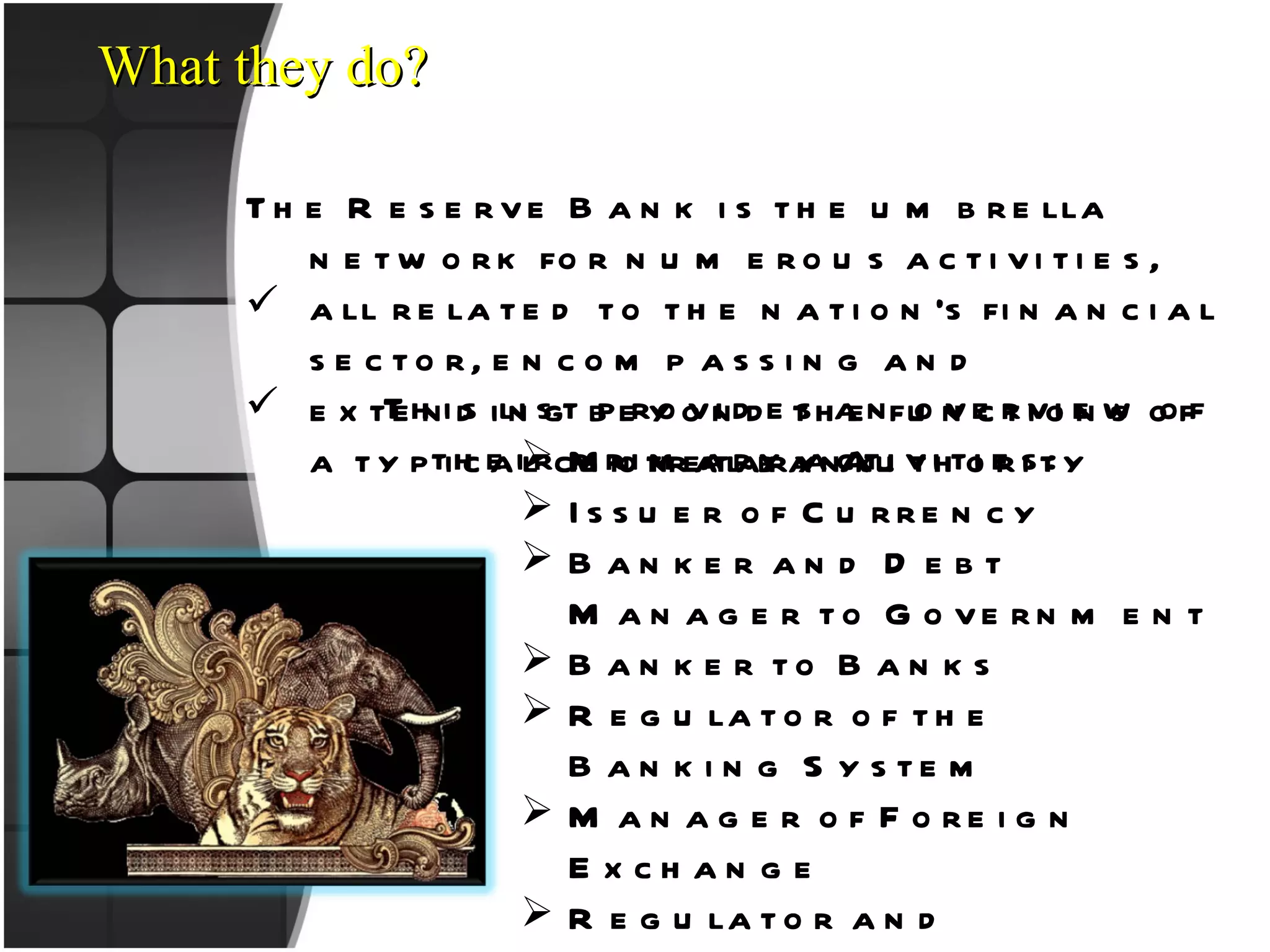 What they do? The Reserve Bank is the umbrella network for numerous activities,  all related to the nation’s financial sector, encompassing and extending beyond the functions of a typical central bank.  Monetary Authority Issuer of Currency Banker and Debt Manager to Government Banker to Banks Regulator of the Banking System Manager of Foreign Exchange Regulator and Supervisor of the Payment and Settlement Systems Developmental Role This list provides an overview of their primary activities: 