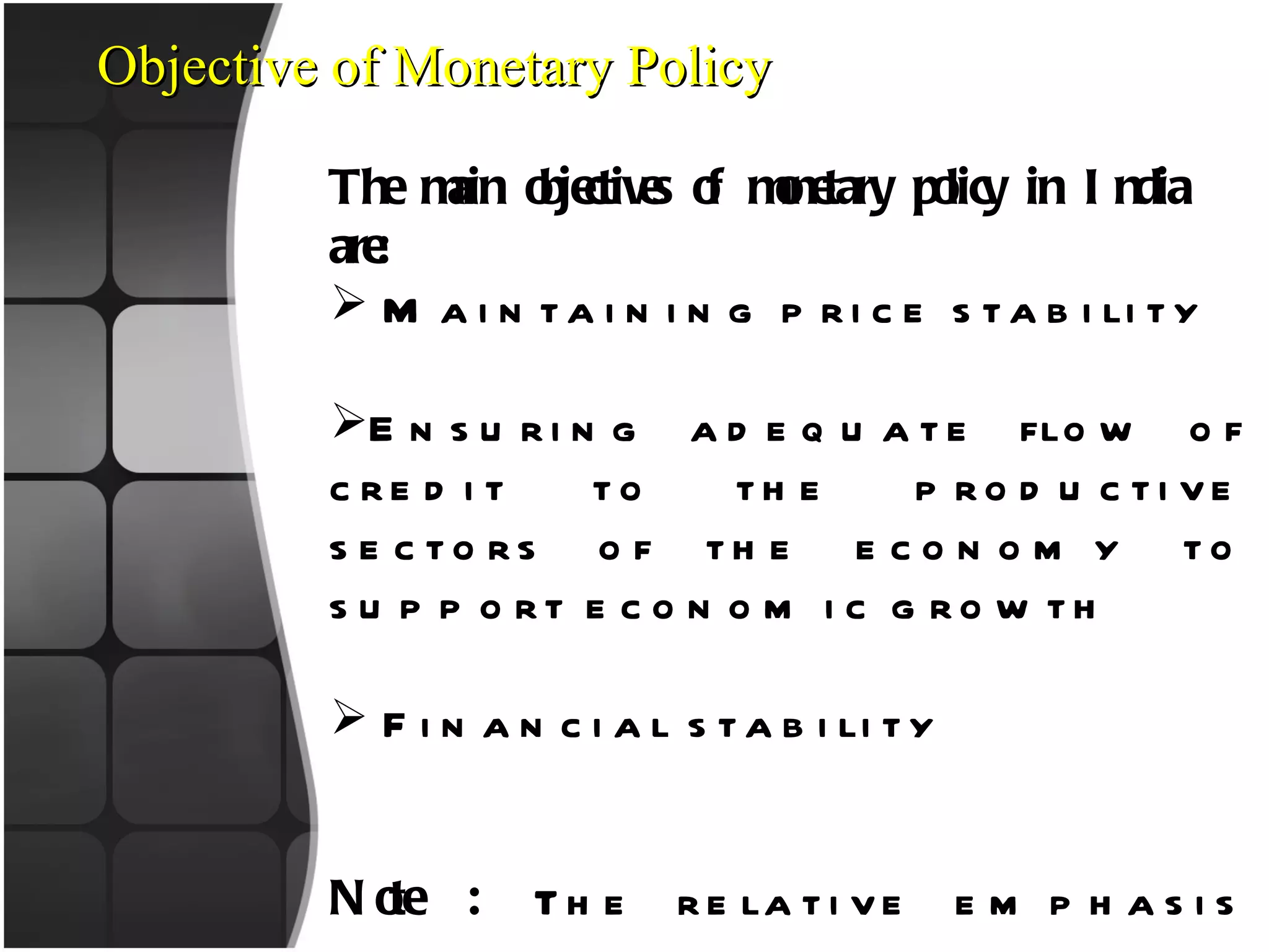 Objective of Monetary Policy The main objectives of monetary policy in India are: Maintaining price stability Ensuring adequate flow of credit to the productive sectors of the economy to support economic growth Financial stability Note :  The relative emphasis among the objectives varies from time to time, depending on evolving macroeconomic developments. 