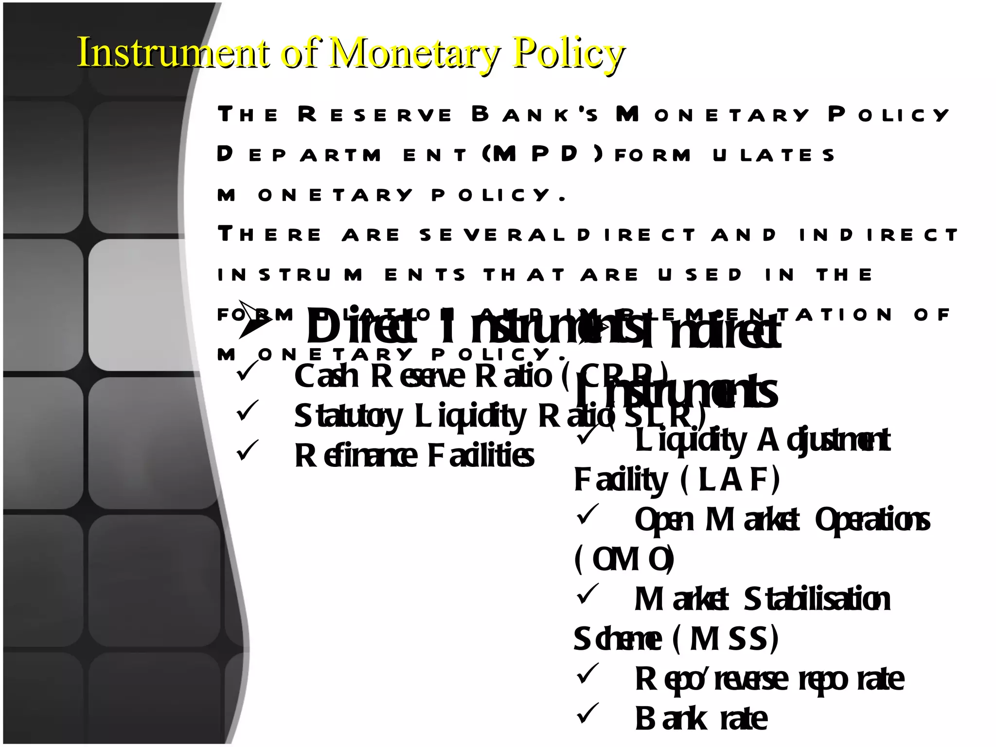 Instrument of Monetary Policy The Reserve Bank’s Monetary Policy Department (MPD) formulates monetary policy.  There are several direct and indirect instruments that are used in the formulation and implementation of monetary policy. Direct Instruments Cash Reserve Ratio (CRR) Statutory Liquidity Ratio(SLR) Refinance Facilities Indirect Instruments Liquidity Adjustment Facility (LAF) Open Market Operations (OMO) Market Stabilisation Scheme (MSS) Repo/reverse repo rate Bank rate 