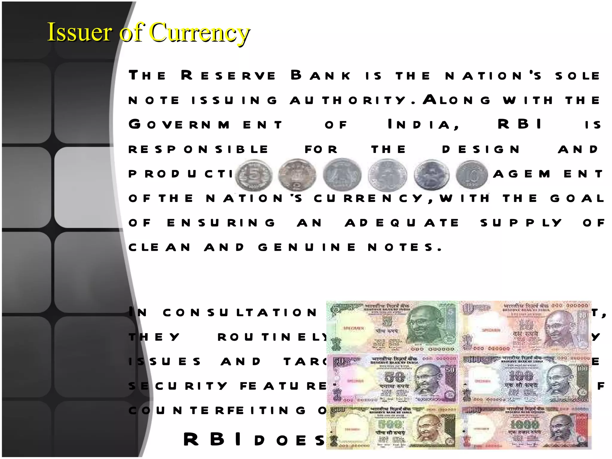 The Reserve Bank is the nation’s sole note issuing authority. Along with the Government of India, RBI is responsible for the design and production and overall management of the nation’s currency, with the goal of ensuring an adequate supply of clean and genuine notes.  In consultation with the government, they routinely address security issues and target ways to enhance security features to reduce the risk of counterfeiting or forgery. RBI does 2 main things:- Currency Management Currency Distribution Issuer of Currency 