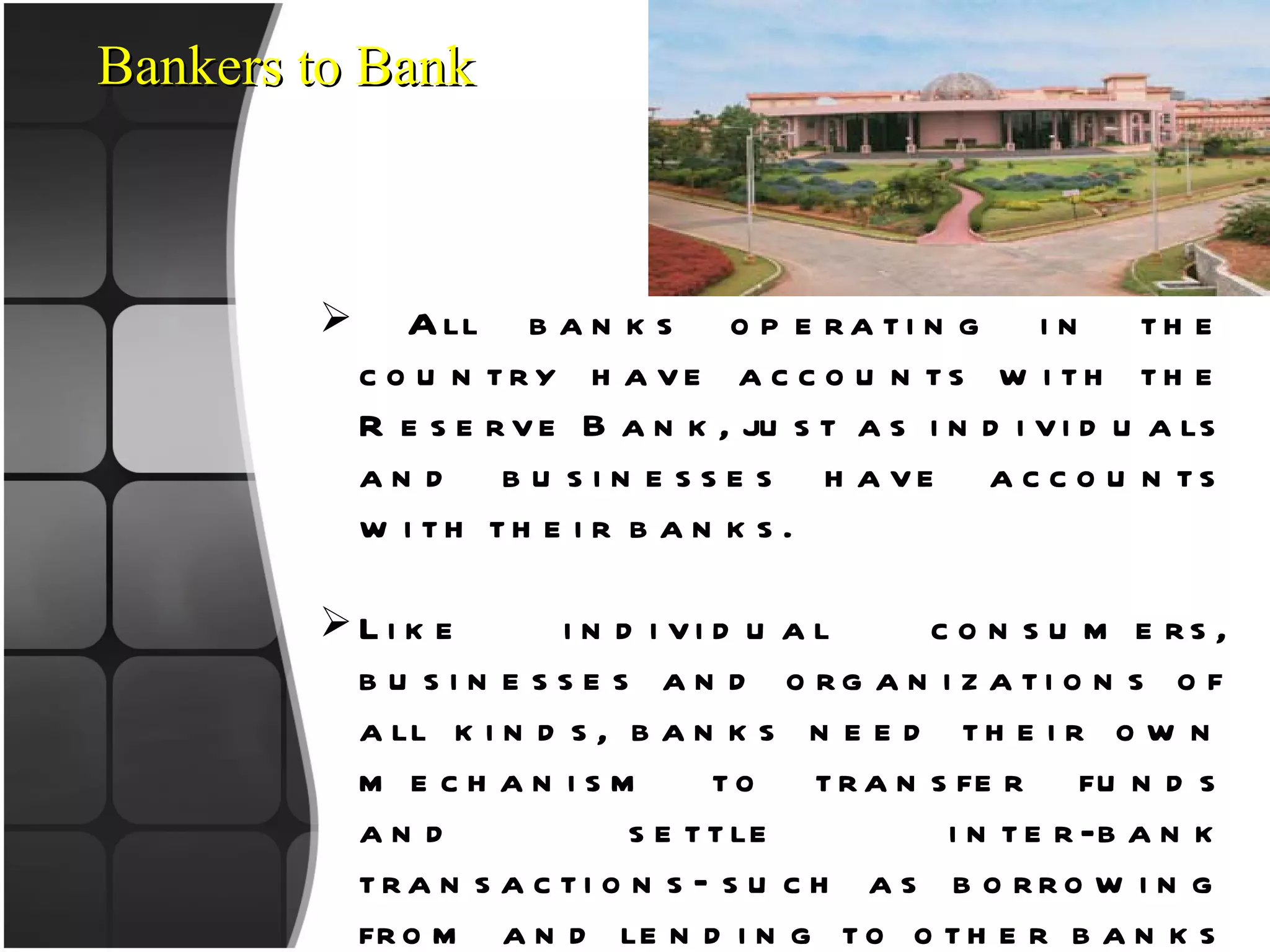 Bankers to Bank All banks operating in the country have accounts with the Reserve Bank, just as individuals and businesses have accounts with their banks. Like individual consumers, businesses and organizations of all kinds, banks need their own mechanism to transfer funds and settle inter-bank transactions—such as borrowing from and lending to other banks—and customer transactions. As the banker to banks, the Reserve Bank fulfills this role. ‘ Banker to Banks’ function of the Reserve Bank, which is delivered through the “Deposit Accounts Department” (DAD) Its also provides short term loans to selected banks. 