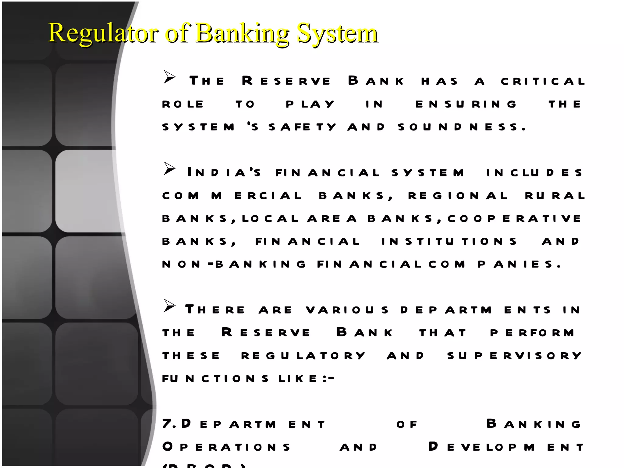Regulator of Banking System The Reserve Bank has a critical role to play in ensuring the system’s safety and soundness. India’s financial system includes commercial banks, regional rural banks, local area banks, cooperative banks, financial institutions and non-banking financial companies. There are various departments in the Reserve Bank that perform these regulatory and supervisory functions like:- Department of Banking Operations and Development (DBOD)   Department of Non-Banking Supervision (DNBS) Urban Banks Department (UBD)   Rural Planning and Credit Department (RPCD) RBI take care of various aspect like licences, capital adequacy, risk management etc 