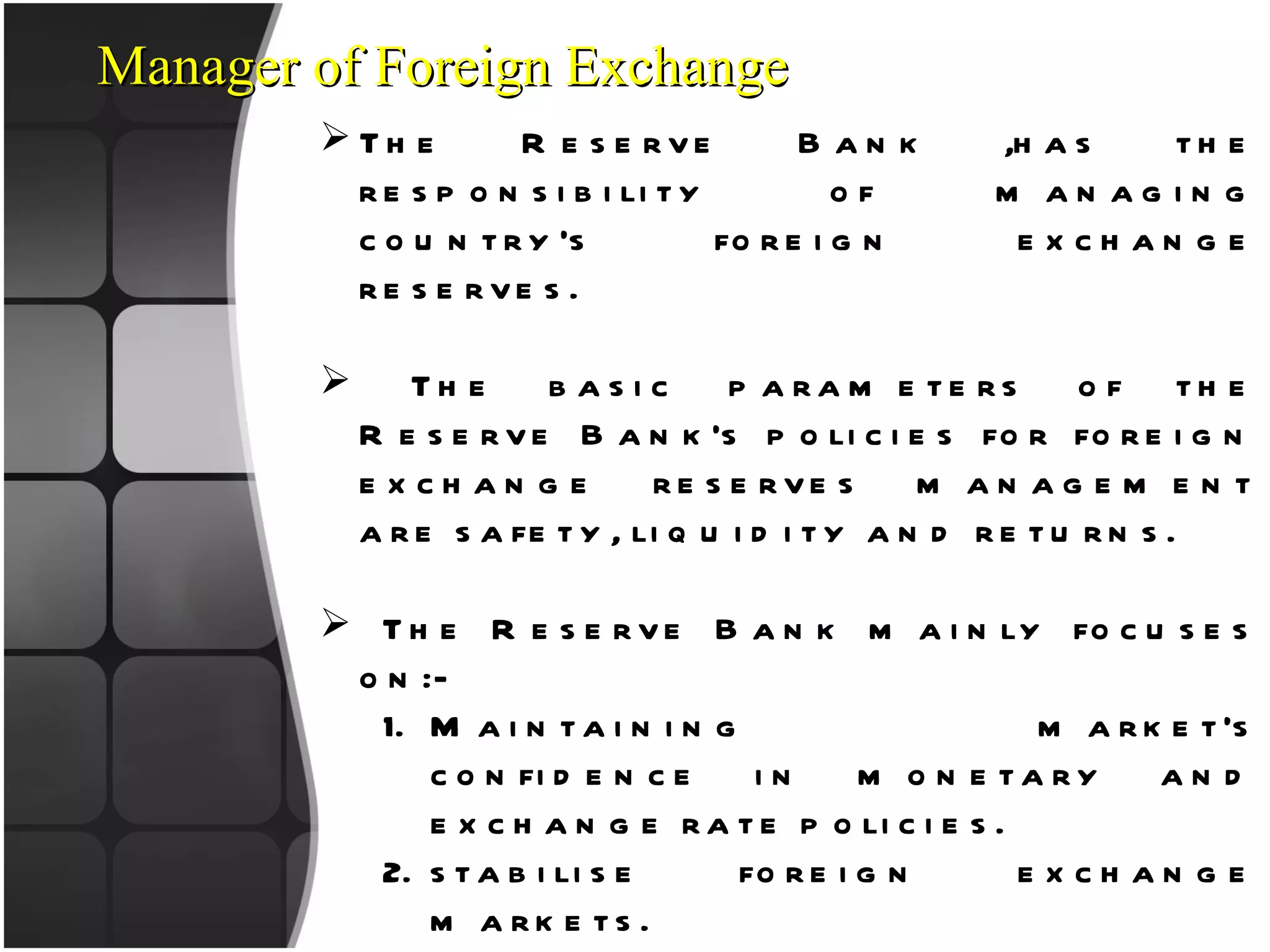 The Reserve Bank ,has the responsibility of managing country’s foreign exchange reserves. The basic parameters of the Reserve Bank’s policies for foreign exchange reserves management are safety, liquidity and returns. The Reserve Bank mainly focuses on:- Maintaining market’s confidence in monetary and exchange rate policies. stabilise foreign exchange markets. Limiting external vulnerability by maintaining foreign currency liquidity etc. RBI also look after : Foreign Investment Indian Investment Abroad External Commercial Borrowings Manager of Foreign Exchange 