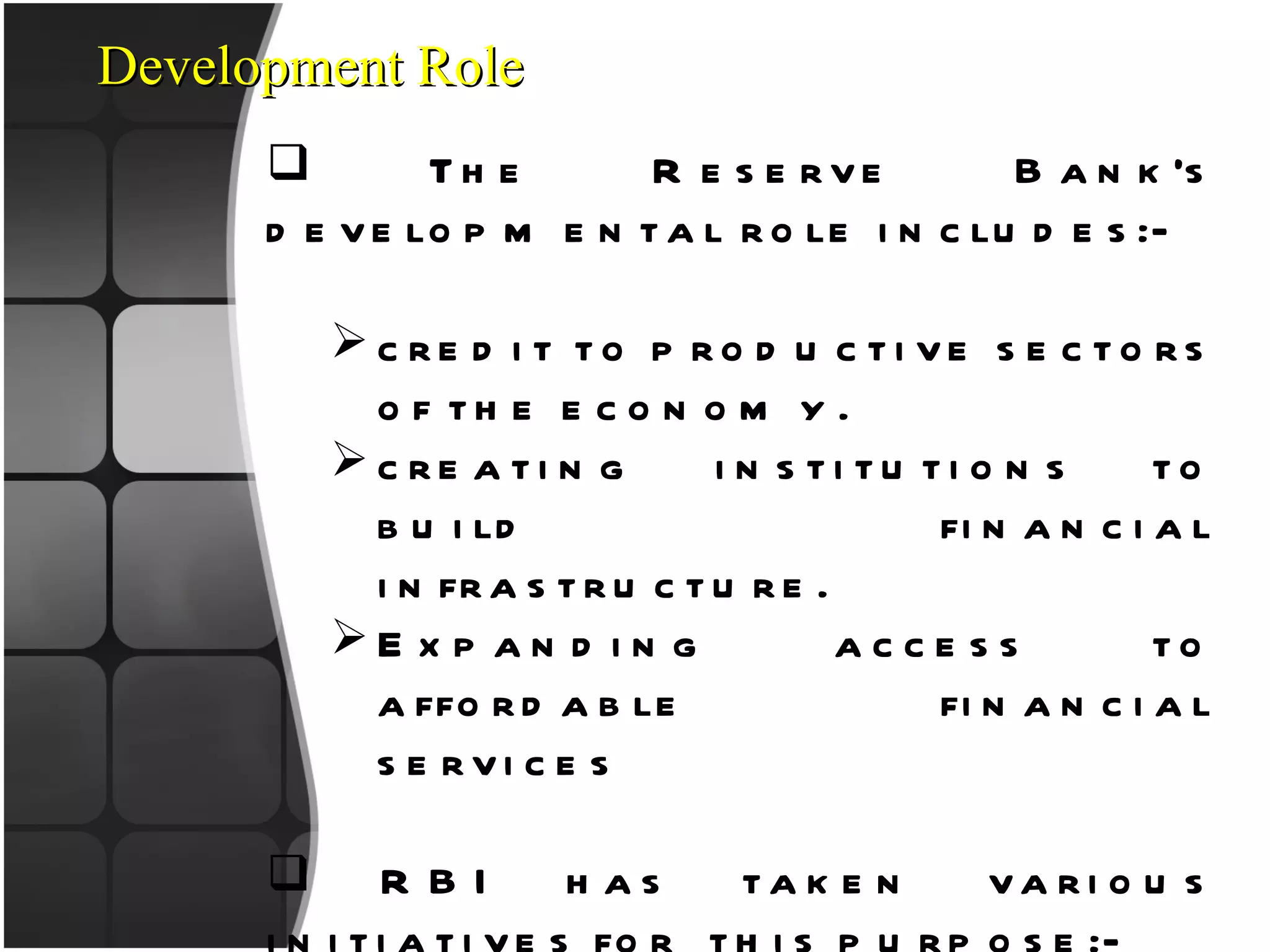 Development Role The Reserve Bank’s developmental role includes:- credit to productive sectors of the economy. creating institutions to build financial infrastructure. Expanding access to affordable financial services RBI has taken various initiatives for  this purpose:- Kisan Credit Cards Natural Calamities – Relief Measures Micro, Small and Medium Enterprises Development. 