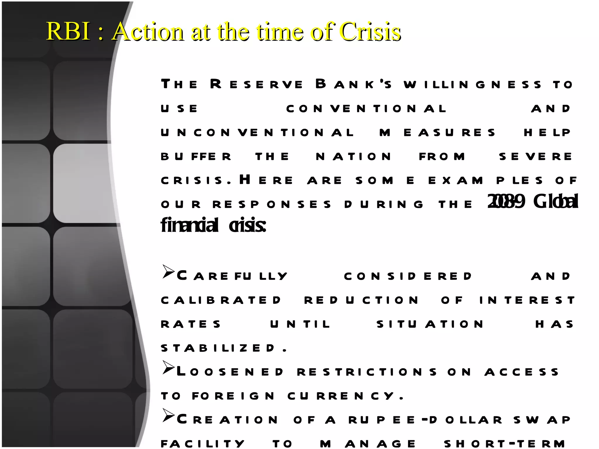 RBI : Action at the time of Crisis The Reserve Bank’s willingness to use conventional and unconventional measures help buffer the nation from severe crisis. Here are some examples of our responses during the  2008-9 Global financial crisis: Carefully considered and calibrated reduction of interest rates until situation has stabilized.  Loosened restrictions on access to foreign currency. Creation of a rupee-dollar swap facility to manage short-term funding requirements. Establishment of a refinancing window and special-purpose vehicle for non-banking financial companies. Expansion of funding sources for umbrella financial institutions to keep credit flowing to small. 