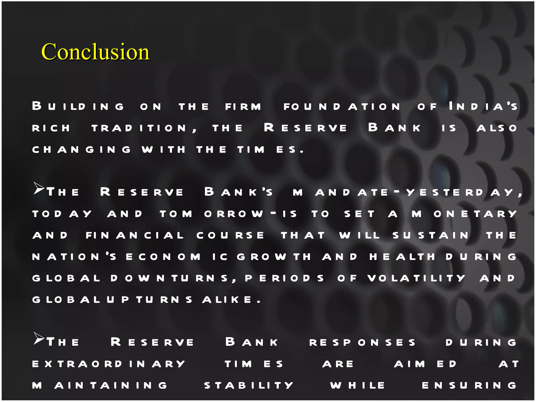 Building on the firm foundation of India’s rich tradition, the Reserve Bank is also changing with the times. The Reserve Bank’s mandate—yesterday, today and tomorrow—is to set a monetary and financial course that will sustain the nation’s economic growth and health during global downturns, periods of volatility and global upturns alike. The Reserve Bank responses during extraordinary times are aimed at maintaining stability while ensuring sufficient rupee and foreign exchange liquidity to ensure that credit will continue to flow to businesses and consumers alike. We also continue to address the challenge of ensuring that the national financial and monetary policy-making contribute to positive, sustainable impact for all citizens of India, across the income spectrum. Conclusion 