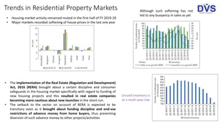Trends in Residential Property Markets
• Housing market activity remained muted in the first half of FY 2019-20
• Major markets recorded softening of house prices in the last one year
Although such softening has not
led to any buoyancy in sales as yet
• The implementation of the Real Estate (Regulation and Development)
Act, 2016 (RERA) brought about a certain discipline and consumer
safeguards in the housing market specifically with regard to funding of
new housing projects and this resulted in real estate companies
becoming more cautious about new launches in the short run.
• The setback to the sector on account of RERA is expected to be
transitory even as it brought about funding discipline and end-use
restrictions of advance money from home buyers, thus preventing
diversion of such advance money to other projects/activities
Unsold inventory is
at a multi-year low
 