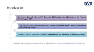 Introduction
The Reserve Bank of India on 27th December 2019 released the 20th issue of the Financial
Stability Report (FSR)
The FSR reflects the collective assessment on risks to financial stability, as also the resilience
of the financial system
The Report also discusses issues relating to development and regulation of the financial sector.
The FSR is released by the Sub-Committee of the Financial Stability and Development Council (FSDC)
 