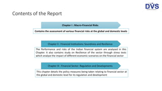 Contents of the Report
Chapter I : Macro-Financial Risks
Chapter II : Financial Institutions: Soundness and Resilience
Chapter III : Financial Sector: Regulation and Developments
Contains the assessment of various financial risks at the global and domestic levels
The Performance and risks of the Indian financial system are analysed in this
Chapter. It also contains study on Resilience of the sector through stress tests
which analyse the impact of different economic scenarios on the financial sector
This chapter details the policy measures being taken relating to financial sector at
the global and domestic level for its regulation and development
 