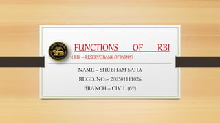 FUNCTIONS OF RBI
( RBI – RESERVE BANK OF INDIA)
NAME – SHUBHAM SAHA
REGD. NO:– 200301111026
BRANCH – CIVIL (6th)
 