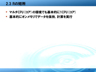 2.3 Rの短所

� マルチCPU(コア)の環境でも基本的に1CPU(コア)
� 基本的にオンメモリでデータを保持，計算を実行




                                13
 
