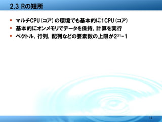 2.3 Rの短所

� マルチCPU(コア)の環境でも基本的に1CPU(コア)
� 基本的にオンメモリでデータを保持，計算を実行
� ベクトル，行列，配列などの要素数の上限が231-1




                                14
 