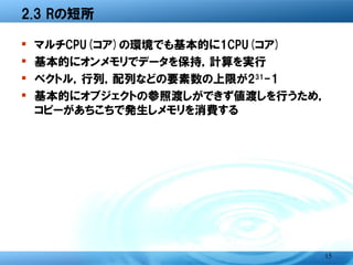 2.3 Rの短所

�   マルチCPU(コア)の環境でも基本的に1CPU(コア)
�   基本的にオンメモリでデータを保持，計算を実行
�   ベクトル，行列，配列などの要素数の上限が231-1
�   基本的にオブジェクトの参照渡しができず値渡しを行う
    ため，コピーがあちこちで発生しメモリを消費する




                              15
 