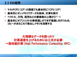2.3 Rの短所

�   マルチCPU(コア)の環境でも基本的に1CPU(コア)
�   基本的にオンメモリでデータを保持，計算を実行
�   ベクトル，行列，配列などの要素数の上限が231-1
�   基本的にオブジェクトの参照渡しができず値渡しを行う
    ため，コピーがあちこちで発生しメモリを消費する




         大規模なデータを扱ったり
      計算速度を上げるためには工夫が必要
    →高性能計算(High Performance Computing)


                                         16
 