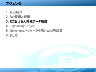アジェンダ

1. 自己紹介
2．Rの長所と短所
3．Rにおける大規模データ管理
4. Bigmemory Project
5. bigmemoryパッケージを用いた並列計算
6. まとめ




                            17
 
