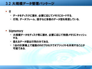 3.2 大規模データ管理パッケージ

� ff
  � データをディスクに置き，必要に応じてメモリにロードする．
  � 行列，データフレーム，因子など多数のデータ型を用意してい
    る．



� bigmemory
  � 大規模データをディスク等に置き，必要に応じて物理メモリに
    キャッシュする．
  � 扱えるデータ型は行列のみである．
  � 1台の計算機上で複数のRのプロセスでオブジェクトを共有する
    ことが可能である．




                                   21
 