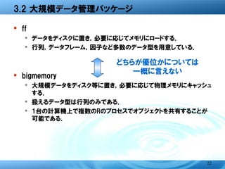 3.2 大規模データ管理パッケージ

� ff
  � データをディスクに置き，必要に応じてメモリにロードする．
  � 行列，データフレーム，因子など多数のデータ型を用意してい
    る．
                どちらが優位かについては
                   一概に言えない
� bigmemory
  � 大規模データをディスク等に置き，必要に応じて物理メモリに
    キャッシュする．
  � 扱えるデータ型は行列のみである．
  � 1台の計算機上で複数のRのプロセスでオブジェクトを共有する
    ことが可能である．




                                   22
 
