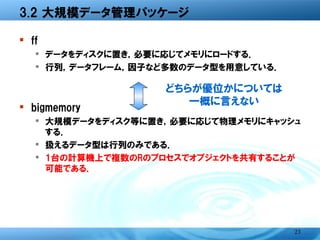 3.2 大規模データ管理パッケージ

� ff
  � データをディスクに置き，必要に応じてメモリにロードする．
  � 行列，データフレーム，因子など多数のデータ型を用意してい
    る．
                どちらが優位かについては
                   一概に言えない
� bigmemory
  � 大規模データをディスク等に置き，必要に応じて物理メモリに
    キャッシュする．
  � 扱えるデータ型は行列のみである．
  � 1台の計算機上で複数のRのプロセスでオブジェクトを共有する
    ことが可能である．




                                   23
 