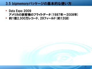 3.5 bigmemoryパッケージの基本的な使い方

� Data Expo 2009
  アメリカの旅客機のフライトデータ(1987年～2008年)
� 約1億2,300万レコード，29フィールド(約12GB)




                                  27
 