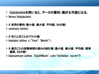 � bigtabulateを用いると，データの要約・集計も可能に
> library(bigtabulate)
> # 各列の要約(最小値、最大値、平均値、NAの数)
> summary(airline)
> # 年ごと月ごとのフライト数
> bigtable(airline, c("Year", "Month"))
> # 曜日ごとの到着時間の遅れの統計量(最小値、最大値、平均値、標
   準偏差、NAの数)
> bigtsummary(airline, "DayOfWeek", cols="ArrDelay", na.rm=T)




                                                           29
 