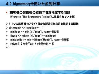 4.2 bigmemoryを用いた並列計算

� 旅客機の製造後の経過年数を推定する問題
    (Vignette "The Bigmemory Project"に掲載されている例)

>   # 1つの旅客機のフライト日から製造された月を推定する関数
>   birthmonth <- function(y) {
+   minYear <- min(y[,'Year'], na.rm=TRUE)
+   these <- which(y[,'Year']==minYear)
+   minMonth <- min(y[these,'Month'], na.rm=TRUE)
+   return(12*minYear + minMonth - 1)




                                                    33
 