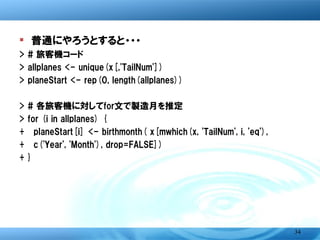� 普通にやろうとすると・・・
>   # 旅客機コード
>   allplanes <- unique(x[,'TailNum'])
>   planeStart <- rep(0, length(allplanes))
>   # 各旅客機に対してfor文で製造月を推定
>   for (i in allplanes) {
+   planeStart[i] <- birthmonth( x[mwhich(x, 'TailNum', i, 'eq'),
+   c('Year', 'Month'), drop=FALSE] )}




                                                               34
 
