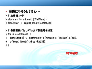 � 普通にやろうとすると・・・
>   # 旅客機コード
>   allplanes <- unique(x[,'TailNum'])
>   planeStart <- rep(0, length(allplanes))
>   # 各旅客機に対してfor文で製造月を推定
>   for (i in allplanes) {
+   planeStart[i] <- birthmonth( x[mwhich(x, 'TailNum', i, 'eq'),
+   c('Year', 'Month'), drop=FALSE] )}


                                        約9時間もかかる!!




                                                               35
 