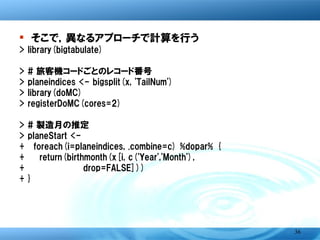 � そこで，異なるアプローチで計算を行う
>   library(bigtabulate)
>   # 旅客機コードごとのレコード番号
>   planeindices <- bigsplit(x, 'TailNum')
>   library(doMC)
>   registerDoMC(cores=2)
>   # 製造月の推定
>   planeStart <-
+     foreach(i=planeindices, .combine=c) %dopar% {
+       return(birthmonth(x[i, c('Year','Month'),
+               drop=FALSE]))
+   }




                                                      36
 