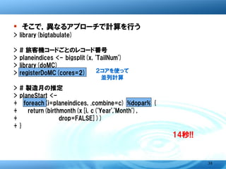 � そこで，異なるアプローチで計算を行う
>   library(bigtabulate)
>   # 旅客機コードごとのレコード番号
>   planeindices <- bigsplit(x, 'TailNum')
>   library(doMC)          ２コアを使って
>   registerDoMC(cores=2)     並列計算
>   # 製造月の推定
>   planeStart <-
+     foreach(i=planeindices, .combine=c) %dopar% {
+       return(birthmonth(x[i, c('Year','Month'),
+               drop=FALSE]))
+   }
                                              14秒!!



                                                      38
 