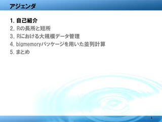 アジェンダ

1. 自己紹介
2．Rの長所と短所
3．Rにおける大規模データ管理
4. bigmemoryパッケージを用いた並列計算
5. まとめ




                            4
 