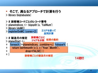 � そこで，異なるアプローチで計算を行う
>   library(bigtabulate)
>   # 旅客機コードごとのレコード番号
>   planeindices <- bigsplit(x, 'TailNum')
>   library(doMC)          ２コアを使って
>   registerDoMC(cores=2)     並列計算
>   # 製造月の推定       旅客機ごとに
                               結果の集約
>   planeStart <- ジョブを分割
+     foreach(i=planeindices, .combine=c) %dopar% {
+       return(birthmonth(x[i, c('Year','Month'),
+               drop=FALSE]))
+   }                旅客機ごとの製造月の推定

                                              14秒!!



                                                      41
 