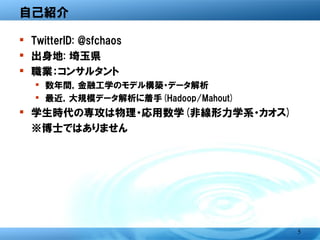 自己紹介

� TwitterID: @sfchaos
� 出身地: 埼玉県
� 職業：コンサルタント
  � 数年間，金融工学のモデル構築・データ解析
  � 最近，大規模データ解析に着手(Hadoop/Mahout)
� 学生時代の専攻は物理・応用数学(非線形力学系・カオ
  ス)
  ※博士ではありません




                                    5
 