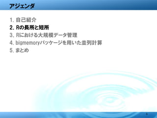 アジェンダ

1. 自己紹介
2．Rの長所と短所
3．Rにおける大規模データ管理
4. bigmemoryパッケージを用いた並列計算
5. まとめ




                            6
 