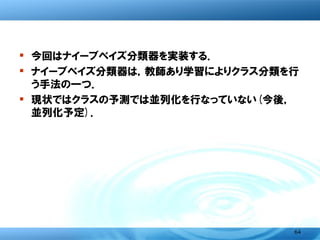bignaiveBayes <- function(x, ...)
    UseMethod("bignaiveBayes")
bignaiveBayes.default <-function(x, ccols, summary.cols, laplace = 0,
                                     datatype, ...) {
    call <- match.call()
   if (length(summary.cols) != length(datatype))
         stop("length(summary.cols) must equal length(datatype)n")
    # estimation-function
    apriori <- bigtable(x, ccols)
    Yname <- names(apriori)
   tables <- lapply(summary.cols,
                  function(i) if (datatype[i] == "char") {
                  　　tab <- bigtable(x, c(ccols, i))
                      (tab + laplace) /
                         (rowSums(tab) + laplace * ncol(tab))
                  } else {
                  　　z <- bigtsummary(x, ccols=ccols, cols=i)
                  　　z <- sapply(z, function(zz) zz[, c("mean", "sd")])
                            as.table(t(z))
                  }
   )
    # fix dimname names
    names(tables) <- colnames(x)[summary.cols]
    structure(list(apriori = apriori, tables = tables, levels = Yname, call   =
   call), class = "bignaiveBayes")
}

                                                                              64
 