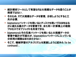 参考文献

� Bigmemory Project
   � Michael J. Kane and John W. Emerso(2010):
     The Bigmemory project,
     http://cran.rproject.org/web/packages/bigmemory/vignettes/Overv
     iew.pdf.
   � Michael J. Kane and John W. Emerso(2010):
     Scalable strategies for computing with massive data: The
     Bigmemory project,
     http://www.slideshare.net/joshpaulson/big-memory?from=ss_embed.
� 「Rを使ったハイパフォーマンスコンピューティング入門」，
  統計数理研究所公開講座，2011年1月24日.




                                                                  68
 