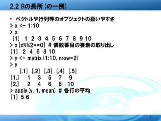 2.2 Rの長所(の一例)

� ベクトルや行列等のオブジェクトの扱いやすさ
> x <- 1:10
> x
 [1] 1 2 3 4 5 6 7 8 9 10
> x[x%%2==0] # 偶数番目の要素の取り出し
[1] 2 4 6 8 10
> y <- matrix(1:10, nrow=2)
> y
     [,1] [,2] [,3] [,4] [,5]
[1,]    1    3    5    7    9
[2,]    2    4    6    8 10
> apply(y, 1, mean) # 各行の平均
[1] 5 6


                                8
 