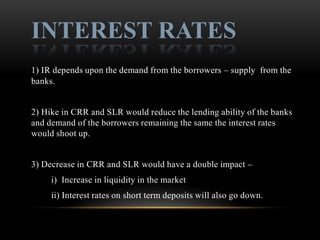 INTEREST RATES
1) IR depends upon the demand from the borrowers – supply from the
banks.


2) Hike in CRR and SLR would reduce the lending ability of the banks
and demand of the borrowers remaining the same the interest rates
would shoot up.


3) Decrease in CRR and SLR would have a double impact –
     i) Increase in liquidity in the market
     ii) Interest rates on short term deposits will also go down.
 