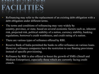 REFINANCE
FACILITIES
• Refinancing may refer to the replacement of an existing debt obligation with a
  debt obligation under different terms.
• The terms and conditions of refinancing may vary widely by
  country, province, or state, based on several economic factors such as, inherent
  risk, projected risk, political stability of a nation, currency stability, banking
  regulations, borrower's credit worthiness, and credit rating of a nation.
• There are various types of refinance offered by RBI.
• Reserve Bank of India permitted the banks to offer refinance on various loans.
  However, refinance companies have the restriction to use floating provisions
  instead of specific provisioning.
• Refinance by RBI is also offered to boost the growth of SMEs (Small and
  Medium Enterprises), especially those which are currently facing credit
  crunch.
 