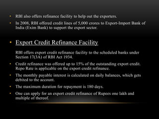 •   RBI also offers refinance facility to help out the exporters.
•   In 2008, RBI offered credit lines of 5,000 crores to Export-Import Bank of
    India (Exim Bank) to support the export sector.


• Export Credit Refinance Facility
    RBI offers export credit refinance facility to the scheduled banks under
    Section 17(3A) of RBI Act 1934.
•   Credit refinance was offered up to 15% of the outstanding export credit.
    Repo Rate is applicable on the export credit refinance.
•   The monthly payable interest is calculated on daily balances, which gets
    debited to the account.
•   The maximum duration for repayment is 180 days.
•   One can apply for an export credit refinance of Rupees one lakh and
    multiple of thereof.
 