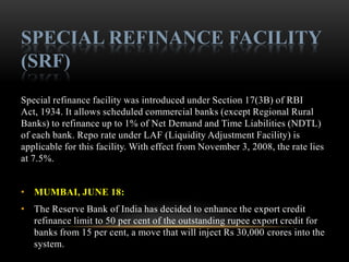 SPECIAL REFINANCE FACILITY
(SRF)
Special refinance facility was introduced under Section 17(3B) of RBI
Act, 1934. It allows scheduled commercial banks (except Regional Rural
Banks) to refinance up to 1% of Net Demand and Time Liabilities (NDTL)
of each bank. Repo rate under LAF (Liquidity Adjustment Facility) is
applicable for this facility. With effect from November 3, 2008, the rate lies
at 7.5%.


• MUMBAI, JUNE 18:
• The Reserve Bank of India has decided to enhance the export credit
  refinance limit to 50 per cent of the outstanding rupee export credit for
  banks from 15 per cent, a move that will inject Rs 30,000 crores into the
  system.
 