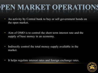 • An activity by Central bank to buy or sell government bonds on
  the open market.


• Aim of OMO is to control the short term interest rate and the
  supply of base money in an economy.


• Indirectly control the total money supply available in the
  market.


• It helps regulate interest rates and foreign exchange rates.
 