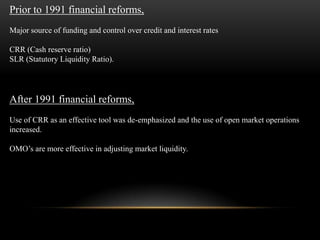 Prior to 1991 financial reforms,
Major source of funding and control over credit and interest rates

CRR (Cash reserve ratio)
SLR (Statutory Liquidity Ratio).




After 1991 financial reforms,
Use of CRR as an effective tool was de-emphasized and the use of open market operations
increased.

OMO’s are more effective in adjusting market liquidity.
 