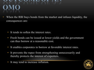 OUTCOME OF AN
OMO
• When the RBI buys bonds from the market and infuses liquidity, the
  consequences are:



   • It tends to soften the interest rates.
   • Fresh bonds can be issued at lower yields and the government
     can thus borrow at a reasonable cost.

   • It enables corporates to borrow at favorable interest rates.
   • It prevents the rupee from strengthening unnecessarily and
     thereby protects the interest of exporters.

   • It may tend to increase inflation.
 