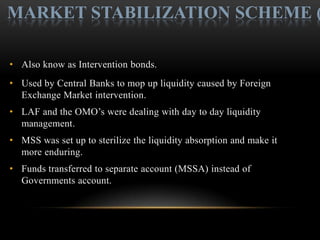 MARKET STABILIZATION SCHEME (

• Also know as Intervention bonds.
• Used by Central Banks to mop up liquidity caused by Foreign
  Exchange Market intervention.
• LAF and the OMO’s were dealing with day to day liquidity
  management.
• MSS was set up to sterilize the liquidity absorption and make it
  more enduring.
• Funds transferred to separate account (MSSA) instead of
  Governments account.
 