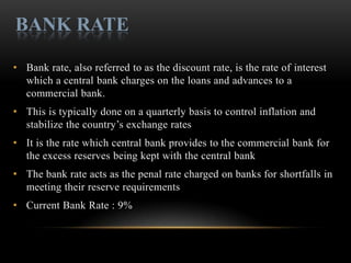 BANK RATE

• Bank rate, also referred to as the discount rate, is the rate of interest
  which a central bank charges on the loans and advances to a
  commercial bank.
• This is typically done on a quarterly basis to control inflation and
  stabilize the country’s exchange rates
• It is the rate which central bank provides to the commercial bank for
  the excess reserves being kept with the central bank
• The bank rate acts as the penal rate charged on banks for shortfalls in
  meeting their reserve requirements
• Current Bank Rate : 9%
 
